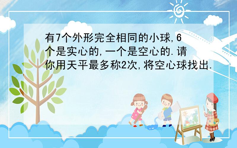 有7个外形完全相同的小球,6个是实心的,一个是空心的.请你用天平最多称2次,将空心球找出.