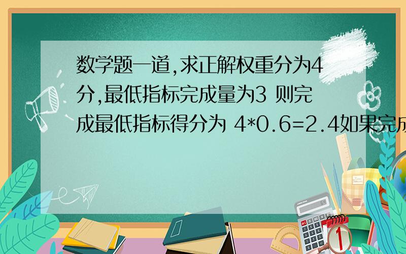 数学题一道,求正解权重分为4分,最低指标完成量为3 则完成最低指标得分为 4*0.6=2.4如果完成了4项,应该得权重的