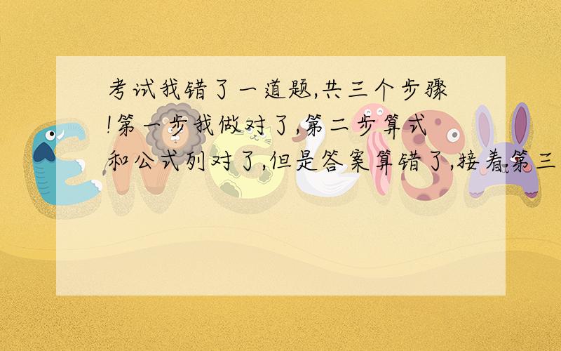 考试我错了一道题,共三个步骤!第一步我做对了,第二步算式和公式列对了,但是答案算错了,接着第三步也连带错了.（这题共5分