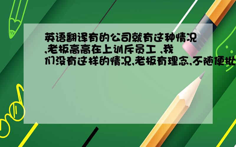 英语翻译有的公司就有这种情况,老板高高在上训斥员工 ,我们没有这样的情况,老板有理念,不随便批评员工,及时有些人在物质上