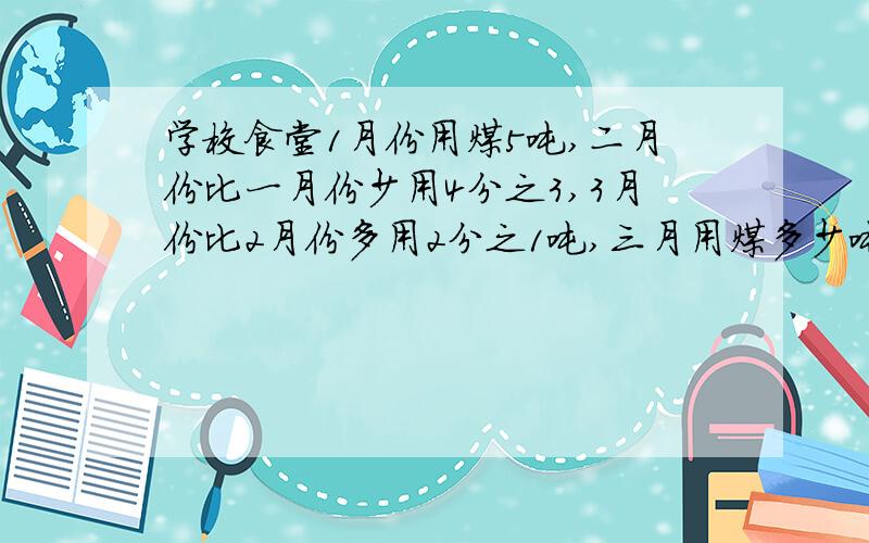 学校食堂1月份用煤5吨,二月份比一月份少用4分之3,3月份比2月份多用2分之1吨,三月用煤多少吨