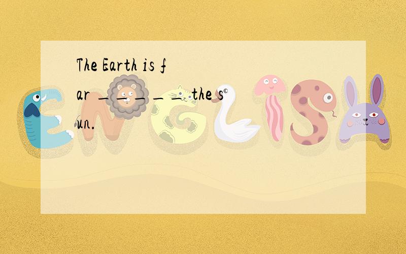 The Earth is far _____ the sun.