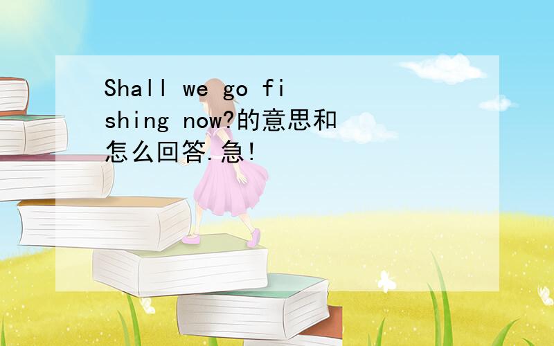 Shall we go fishing now?的意思和怎么回答.急!