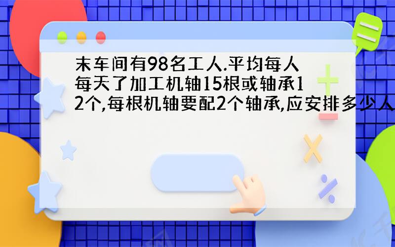 末车间有98名工人.平均每人每天了加工机轴15根或轴承12个,每根机轴要配2个轴承,应安排多少人加工机轴,多少人加工轴承