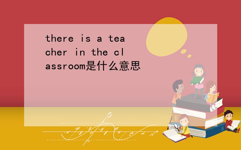 there is a teacher in the classroom是什么意思