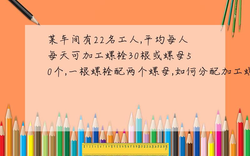 某车间有22名工人,平均每人每天可加工螺栓30根或螺母50个,一根螺栓配两个螺母,如何分配加工螺?A