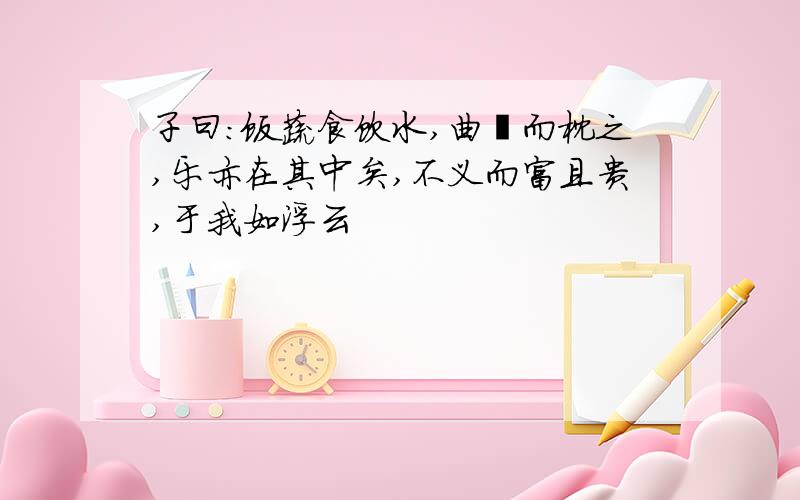 子曰：饭蔬食饮水,曲肱而枕之,乐亦在其中矣,不义而富且贵,于我如浮云