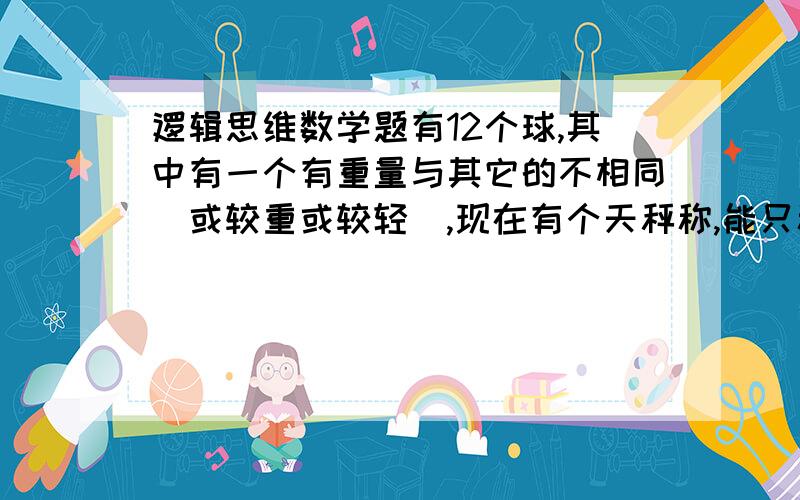 逻辑思维数学题有12个球,其中有一个有重量与其它的不相同（或较重或较轻）,现在有个天秤称,能只称三次就找出这个球吗?如果