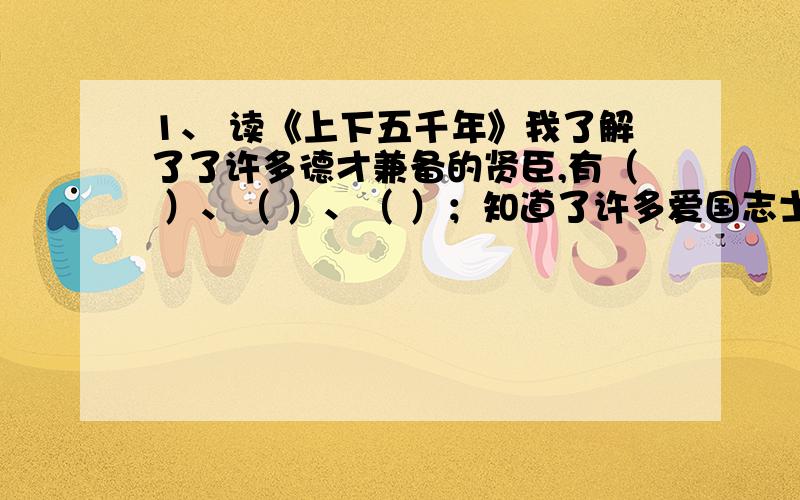 1、 读《上下五千年》我了解了了许多德才兼备的贤臣,有（ ）、（ ）、（ ）；知道了许多爱国志士的故事,如《 》、《 》