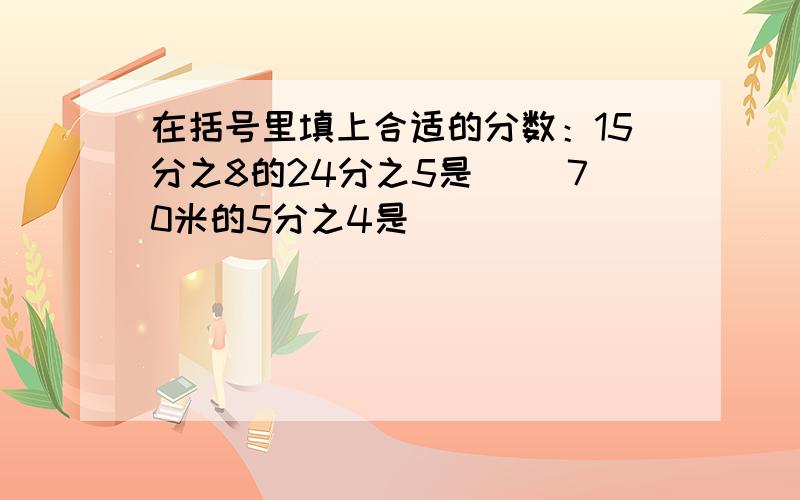 在括号里填上合适的分数：15分之8的24分之5是( )70米的5分之4是( )