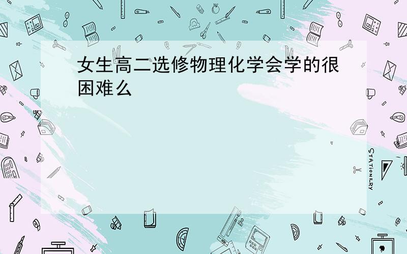 女生高二选修物理化学会学的很困难么