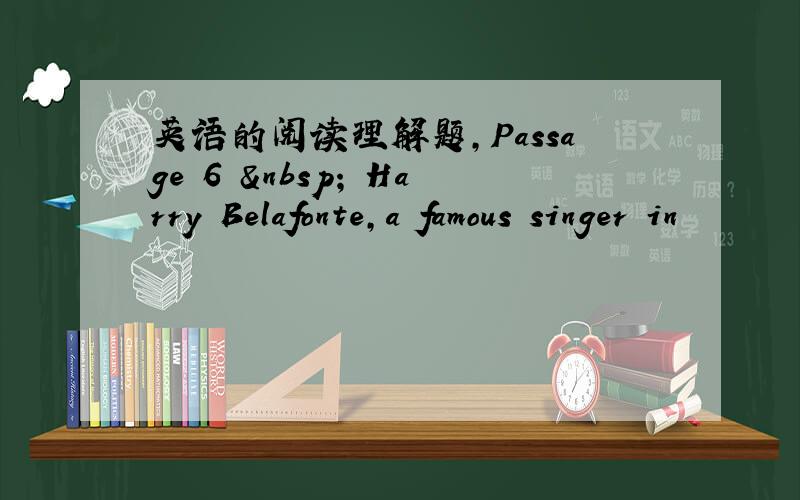 英语的阅读理解题,Passage 6   Harry Belafonte,a famous singer in