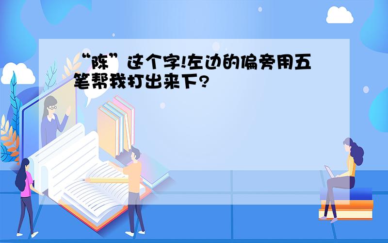 “陈”这个字!左边的偏旁用五笔帮我打出来下?