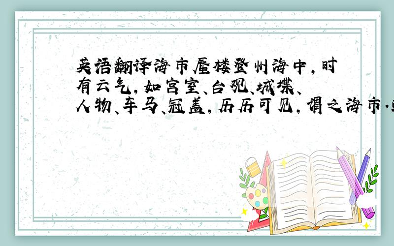 英语翻译海市蜃楼登州海中,时有云气,如宫室、台观、城堞、人物、车马、冠盖,历历可见,谓之海市.或曰：“蛟蜃之气所为”,疑