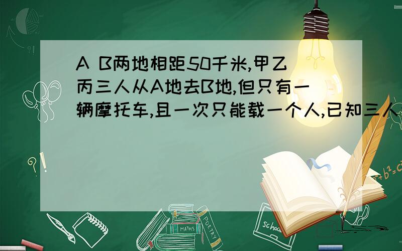 A B两地相距50千米,甲乙丙三人从A地去B地,但只有一辆摩托车,且一次只能载一个人,已知三人步行速度5千米