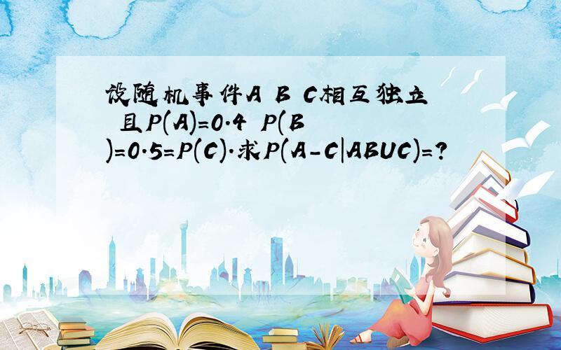 设随机事件A B C相互独立 且P(A)=0.4 P(B)=0.5=P(C).求P(A-C|ABUC)=?