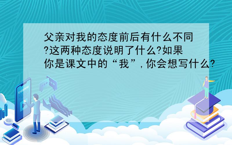 父亲对我的态度前后有什么不同?这两种态度说明了什么?如果你是课文中的“我”,你会想写什么?