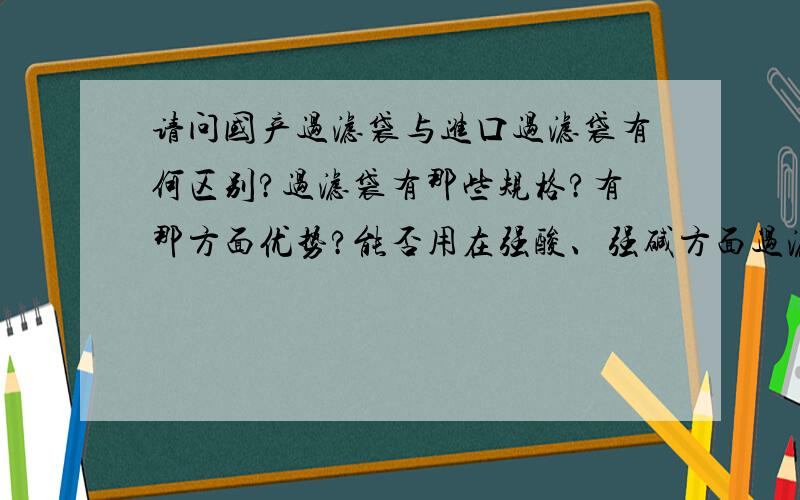 请问国产过滤袋与进口过滤袋有何区别?过滤袋有那些规格?有那方面优势?能否用在强酸、强碱方面过滤?过滤精度要用多少微米?