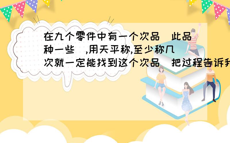 在九个零件中有一个次品（此品种一些）,用天平称,至少称几次就一定能找到这个次品（把过程告诉我）