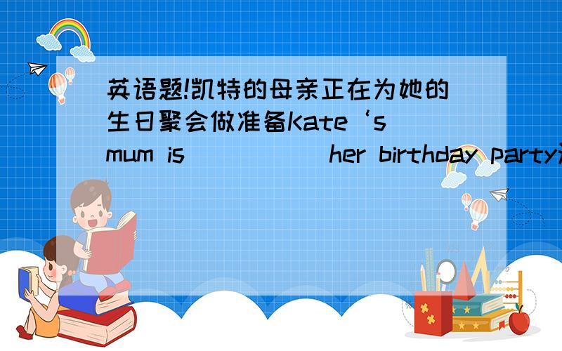 英语题!凯特的母亲正在为她的生日聚会做准备Kate‘s mum is （ ）（ ）her birthday party汤