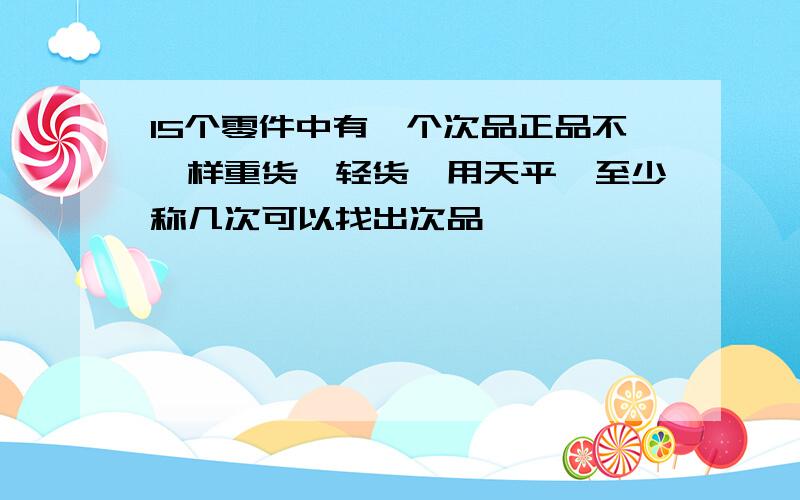 15个零件中有一个次品正品不一样重货,轻货,用天平,至少称几次可以找出次品