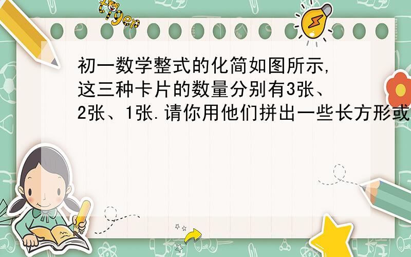 初一数学整式的化简如图所示,这三种卡片的数量分别有3张、2张、1张.请你用他们拼出一些长方形或正方形,要求每种卡片都要用