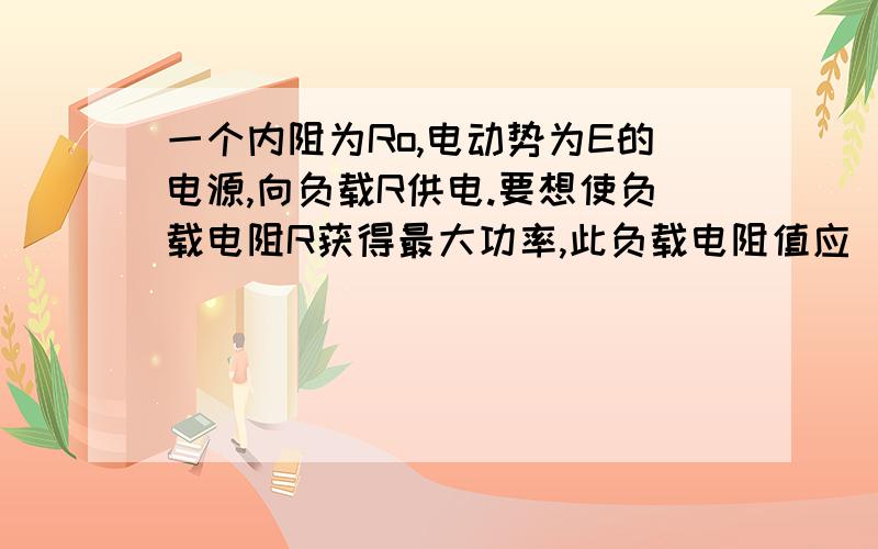 一个内阻为Ro,电动势为E的电源,向负载R供电.要想使负载电阻R获得最大功率,此负载电阻值应（ ）