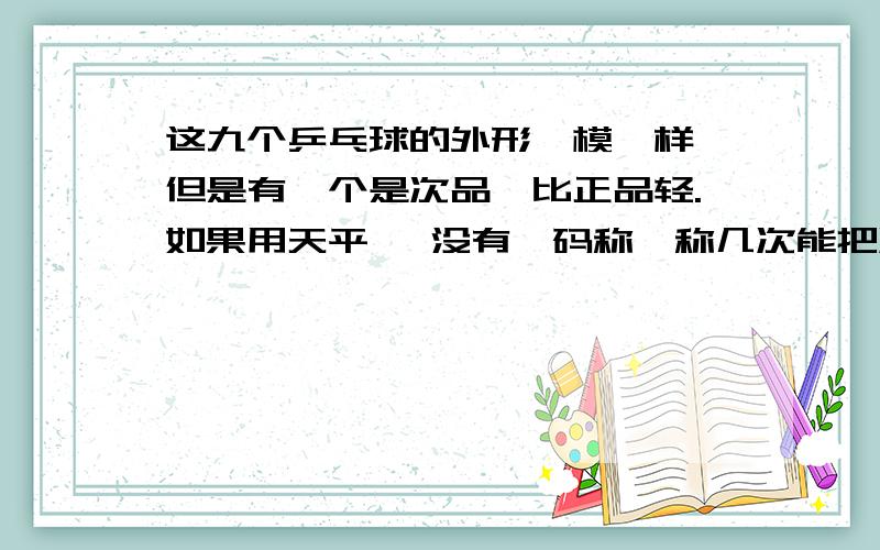 这九个乒乓球的外形一模一样,但是有一个是次品,比正品轻.如果用天平 【没有砝码称,称几次能把次品找出