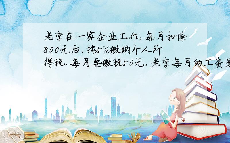 老李在一家企业工作,每月扣除800元后,按5％缴纳个人所得税,每月要缴税50元,老李每月的工资是多少?