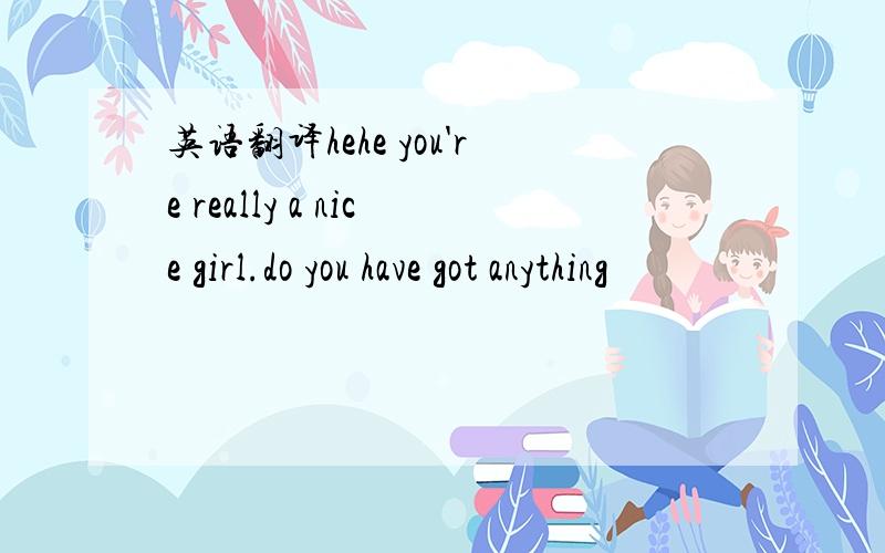 英语翻译hehe you're really a nice girl.do you have got anything