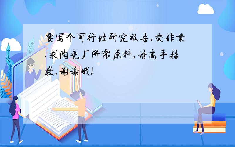 要写个可行性研究报告,交作业,求陶瓷厂所需原料,请高手指教,谢谢哦!