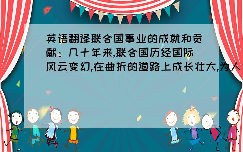 英语翻译联合国事业的成就和贡献：几十年来,联合国历经国际风云变幻,在曲折的道路上成长壮大,为人类的和平与繁荣作出了重要贡