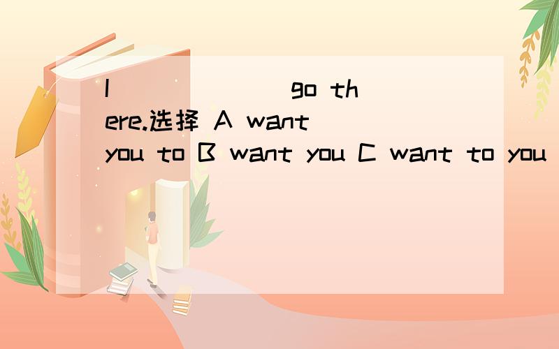 I ______ go there.选择 A want you to B want you C want to you