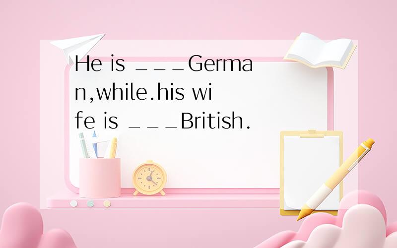 He is ___German,while.his wife is ___British.