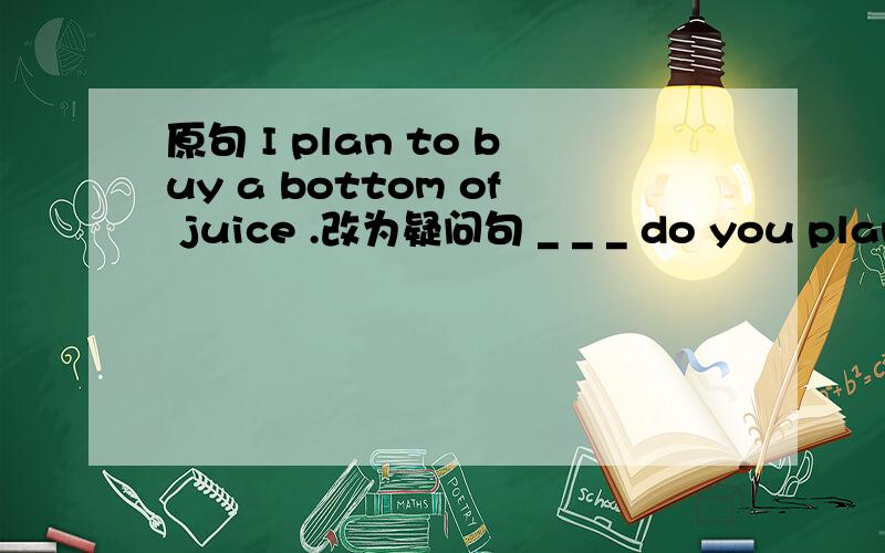 原句 I plan to buy a bottom of juice .改为疑问句 _ _ _ do you plan