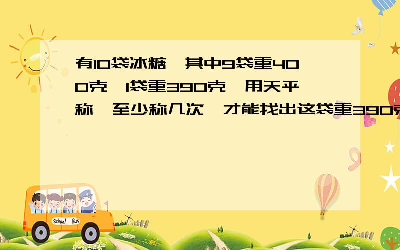 有10袋冰糖,其中9袋重400克,1袋重390克,用天平称,至少称几次,才能找出这袋重390克的冰糖