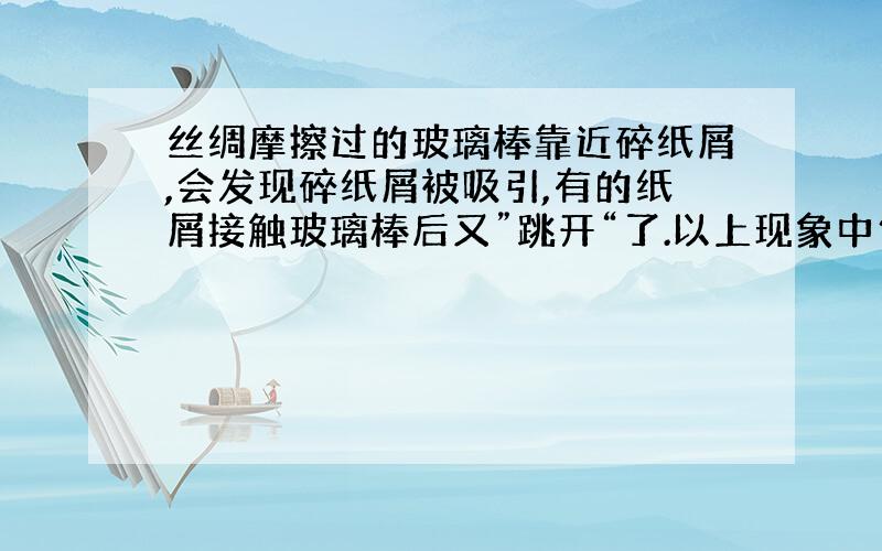 丝绸摩擦过的玻璃棒靠近碎纸屑,会发现碎纸屑被吸引,有的纸屑接触玻璃棒后又”跳开“了.以上现象中包含