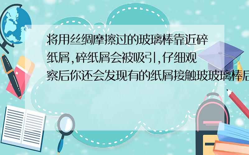 将用丝绸摩擦过的玻璃棒靠近碎纸屑,碎纸屑会被吸引,仔细观察后你还会发现有的纸屑接触玻玻璃棒后会立即弹