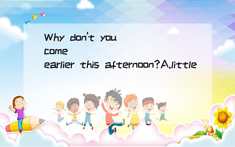 Why don't you come ________ earlier this afternoon?A.little