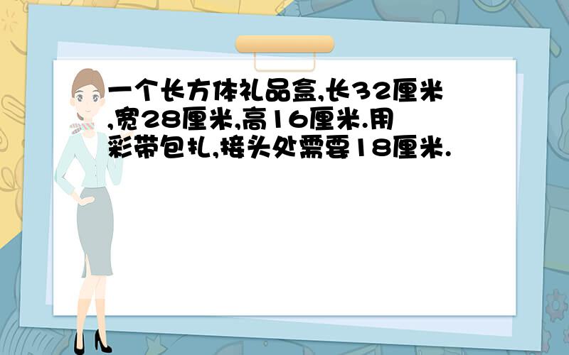 一个长方体礼品盒,长32厘米,宽28厘米,高16厘米.用彩带包扎,接头处需要18厘米.