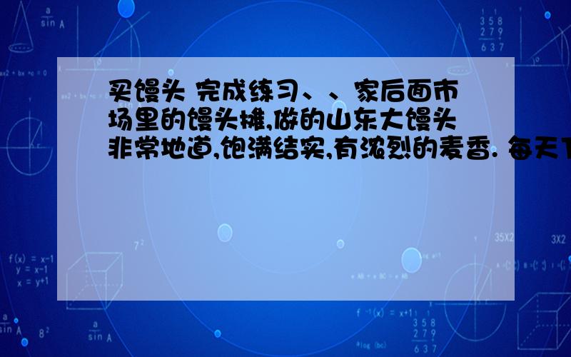 买馒头 完成练习、、家后面市场里的馒头摊,做的山东大馒头非常地道,饱满结实,有浓烈的麦香. 每天下午四点,馒头开笼的时间