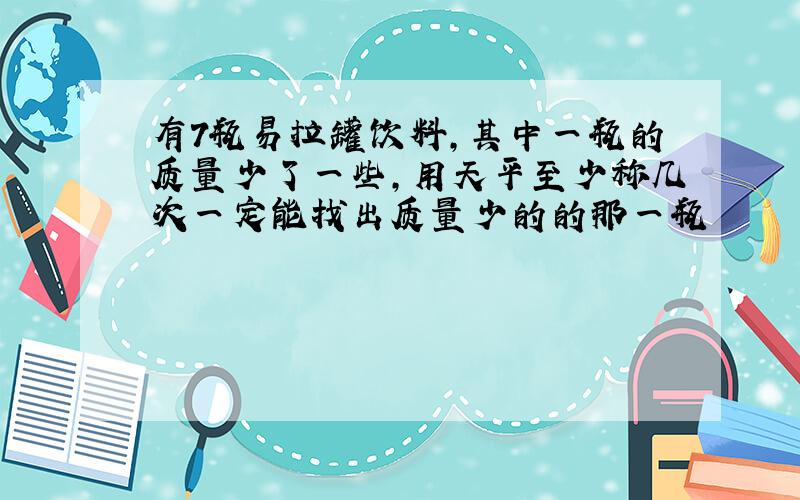 有7瓶易拉罐饮料,其中一瓶的质量少了一些,用天平至少称几次一定能找出质量少的的那一瓶