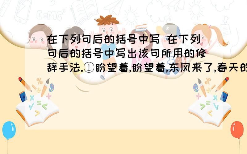 在下列句后的括号中写 在下列句后的括号中写出该句所用的修辞手法.①盼望着,盼望着,东风来了,春天的脚步近了.（　 ） ②