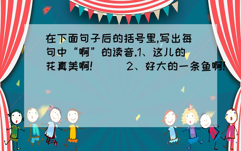 在下面句子后的括号里,写出每句中“啊”的读音.1、这儿的花真美啊!（ ） 2、好大的一条鱼啊!（ ）