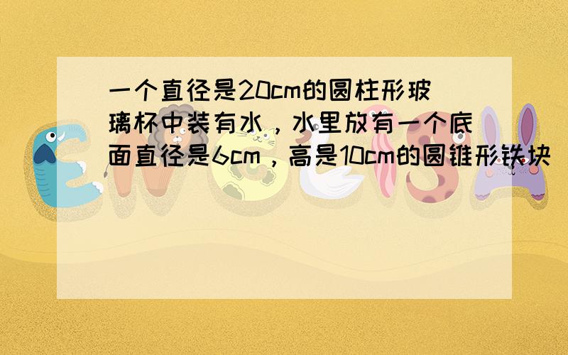 一个直径是20cm的圆柱形玻璃杯中装有水，水里放有一个底面直径是6cm，高是10cm的圆锥形铁块．当把圆锥形铁块取出来后