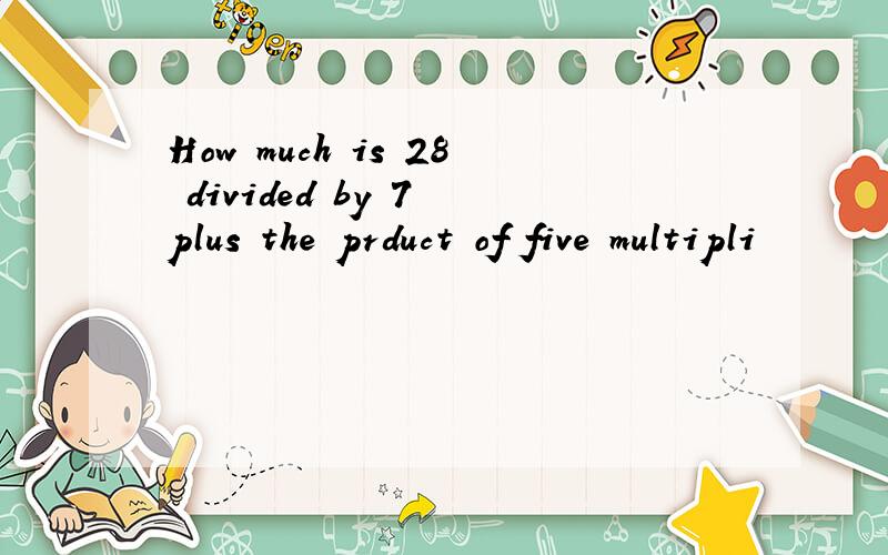 How much is 28 divided by 7 plus the prduct of five multipli