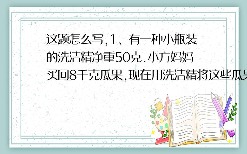 这题怎么写,1、有一种小瓶装的洗洁精净重50克.小方妈妈买回8千克瓜果,现在用洗洁精将这些瓜果洗净,取出10克洗洁精,需