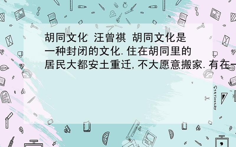 胡同文化 汪曾祺 胡同文化是一种封闭的文化.住在胡同里的居民大都安土重迁,不大愿意搬家.有在一个胡同里一住住几十年的,甚