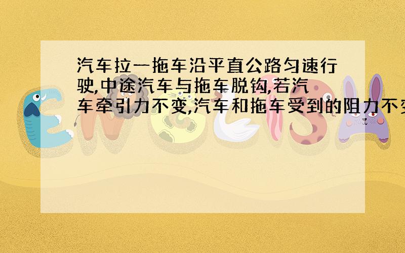 汽车拉一拖车沿平直公路匀速行驶,中途汽车与拖车脱钩,若汽车牵引力不变,汽车和拖车受到的阻力不变,...