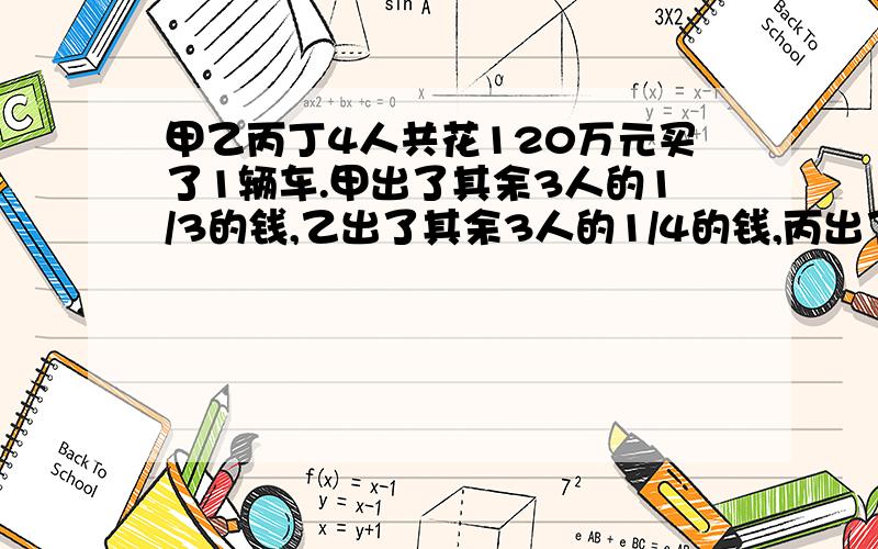 甲乙丙丁4人共花120万元买了1辆车.甲出了其余3人的1/3的钱,乙出了其余3人的1/4的钱,丙出了其余.